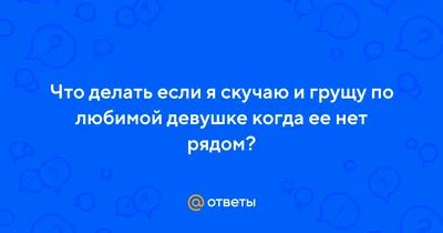 Ответы Mail.ru: Что делать если я скучаю и грущу по любимой девушке когда  ее нет рядом?